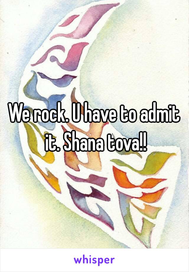 We rock. U have to admit it. Shana tova!!