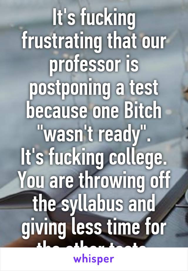 It's fucking frustrating that our professor is postponing a test because one Bitch "wasn't ready".
It's fucking college.
You are throwing off the syllabus and giving less time for the other tests.