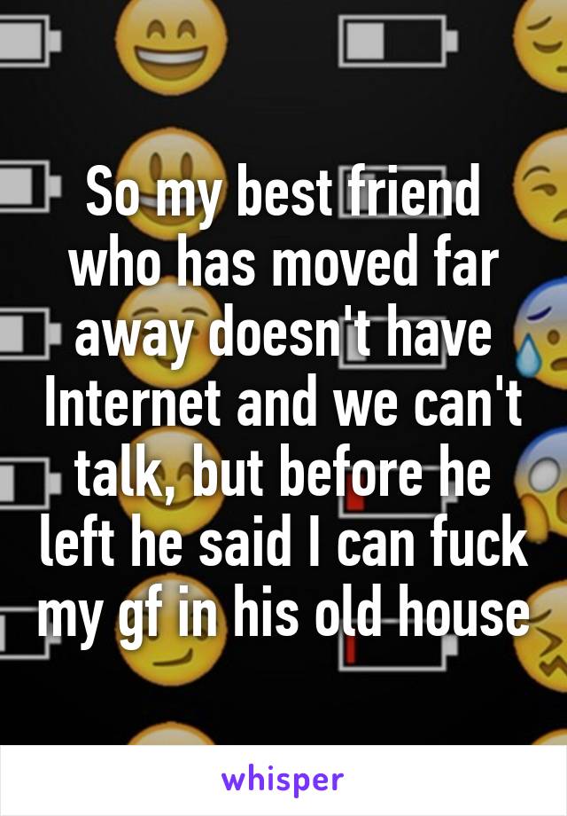 So my best friend who has moved far away doesn't have Internet and we can't talk, but before he left he said I can fuck my gf in his old house