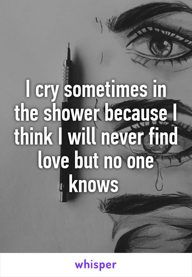 I cry sometimes in the shower because I think I will never find love but no one knows 