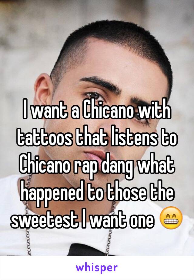 I want a Chicano with tattoos that listens to Chicano rap dang what happened to those the sweetest I want one 😁