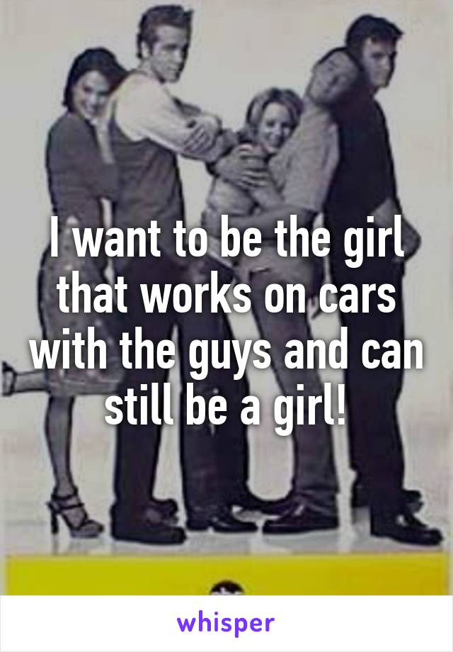 I want to be the girl that works on cars with the guys and can still be a girl!