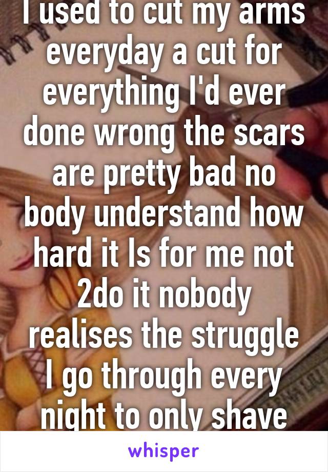 I used to cut my arms everyday a cut for everything I'd ever done wrong the scars are pretty bad no body understand how hard it Is for me not 2do it nobody realises the struggle I go through every night to only shave legs with that razor