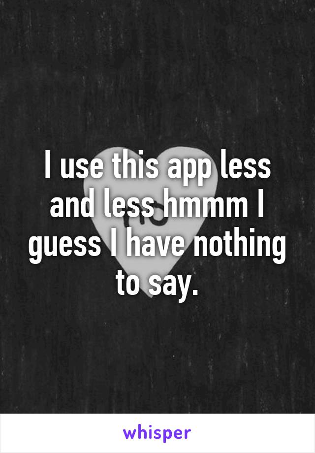 I use this app less and less hmmm I guess I have nothing to say.