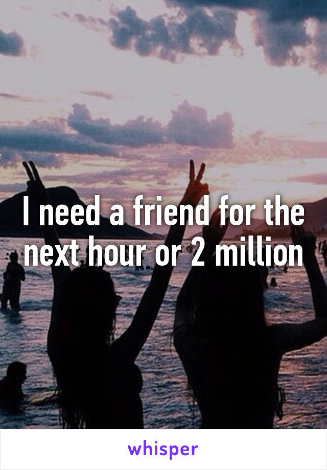 I need a friend for the next hour or 2 million
