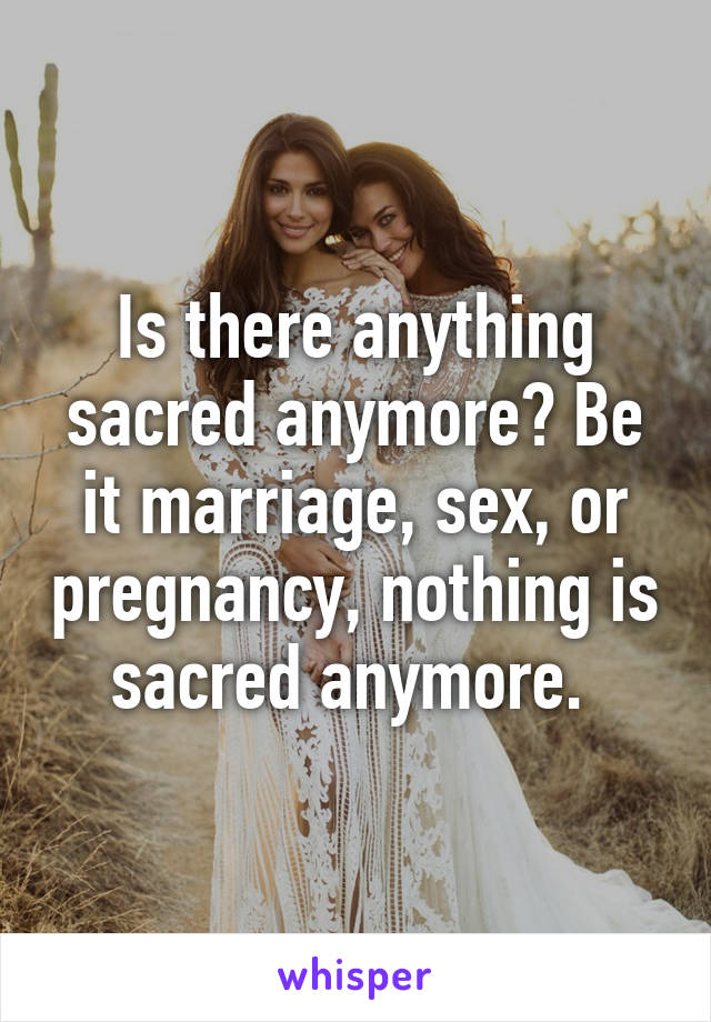 Is there anything sacred anymore? Be it marriage, sex, or pregnancy, nothing is sacred anymore. 