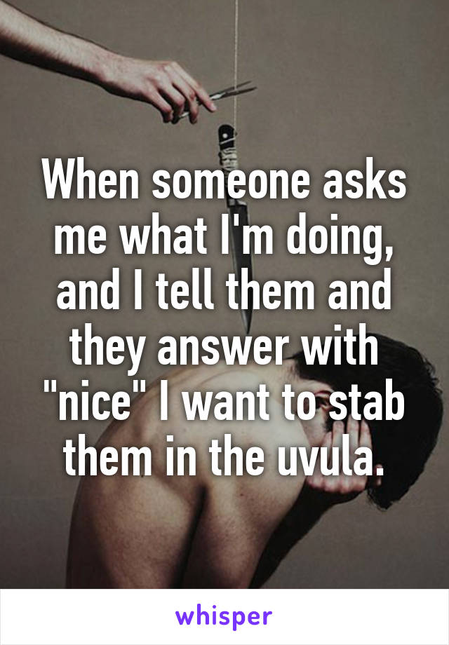 When someone asks me what I'm doing, and I tell them and they answer with "nice" I want to stab them in the uvula.