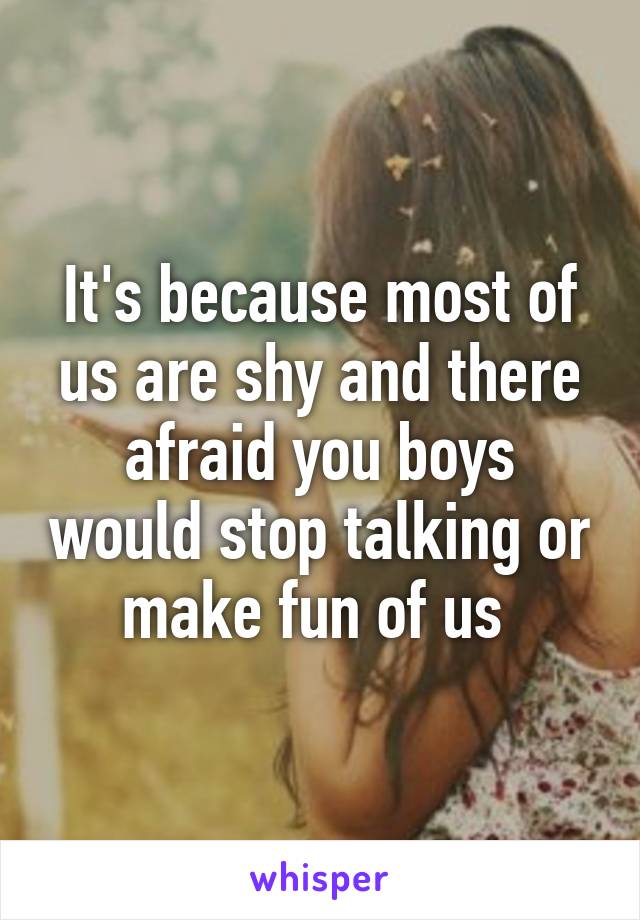 It's because most of us are shy and there afraid you boys would stop talking or make fun of us 