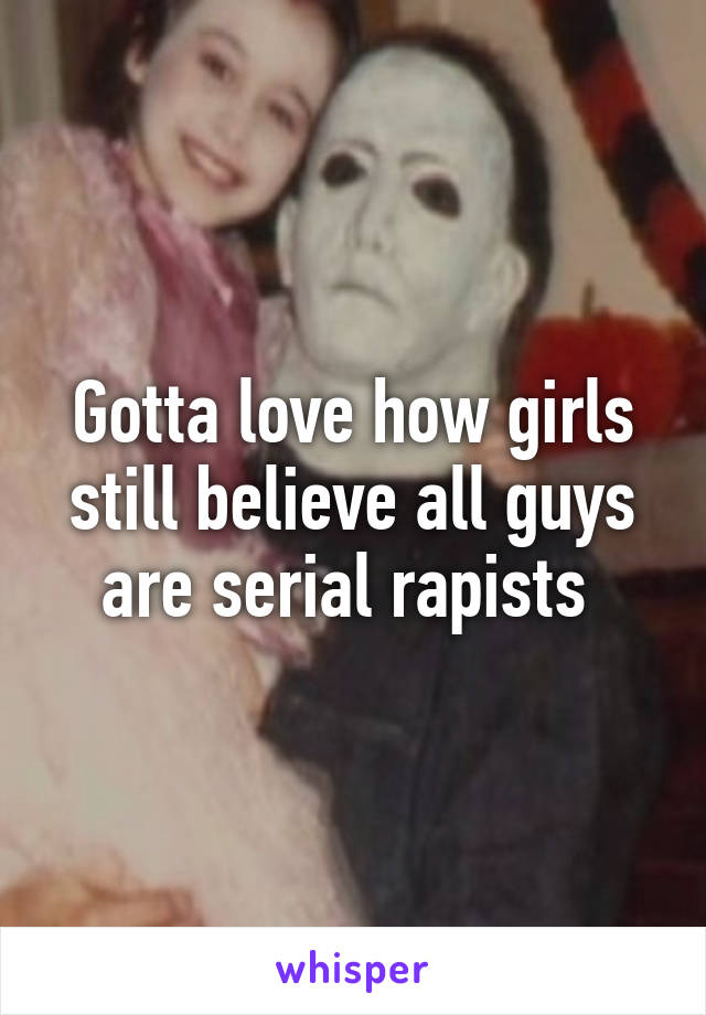 Gotta love how girls still believe all guys are serial rapists 