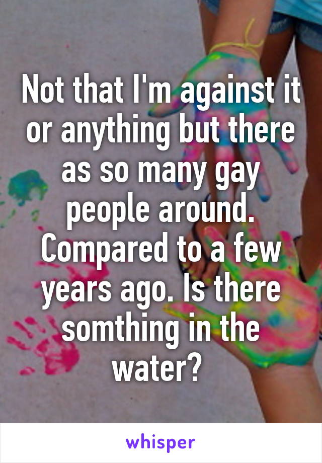 Not that I'm against it or anything but there as so many gay people around. Compared to a few years ago. Is there somthing in the water? 