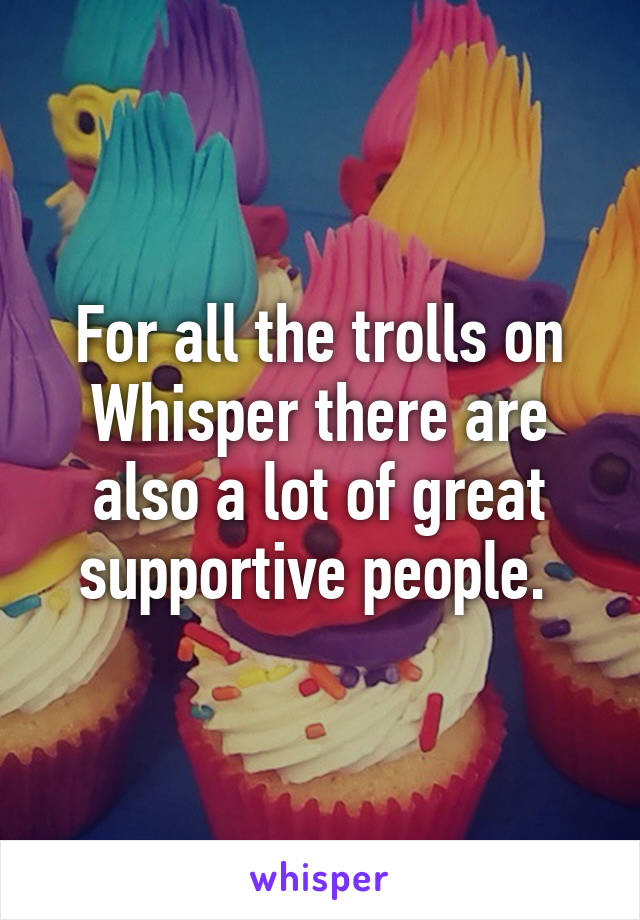 For all the trolls on Whisper there are also a lot of great supportive people. 