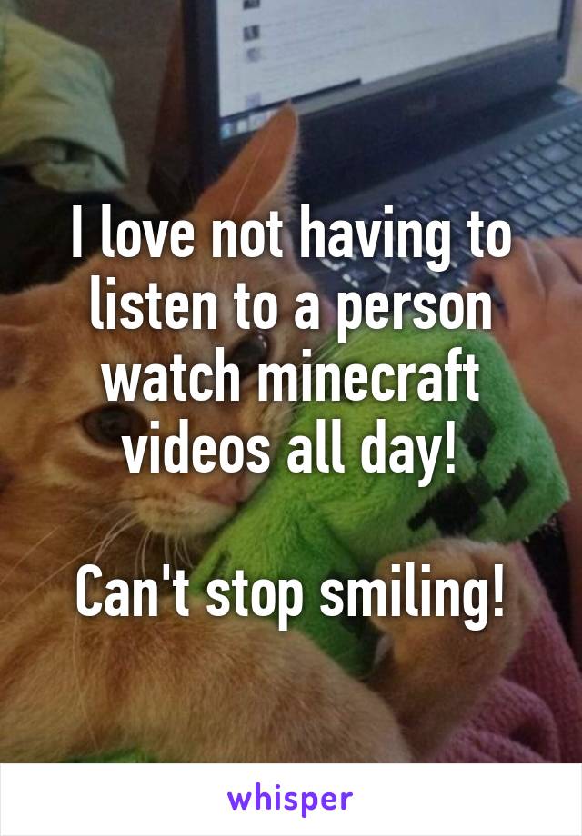 I love not having to listen to a person watch minecraft videos all day!

Can't stop smiling!