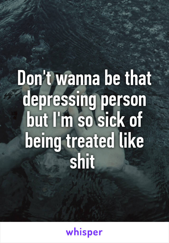 Don't wanna be that depressing person but I'm so sick of being treated like shit 