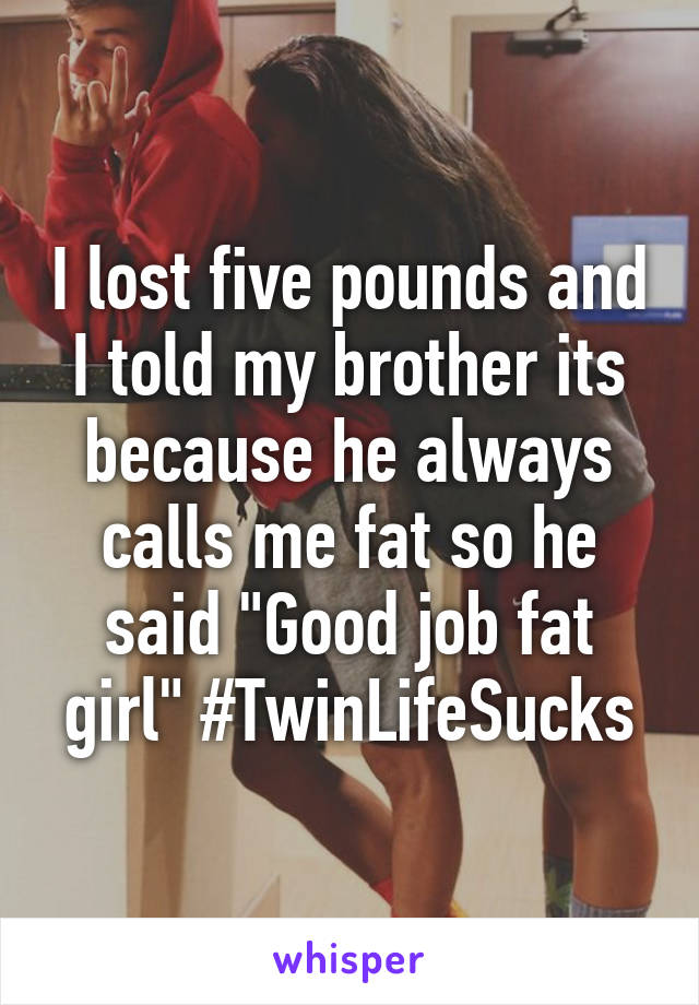 I lost five pounds and I told my brother its because he always calls me fat so he said "Good job fat girl" #TwinLifeSucks