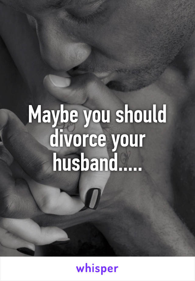 Maybe you should divorce your husband.....