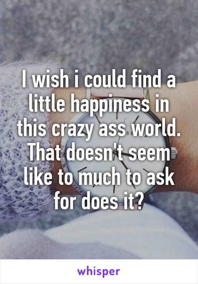 I wish i could find a little happiness in this crazy ass world. That doesn't seem like to much to ask for does it?