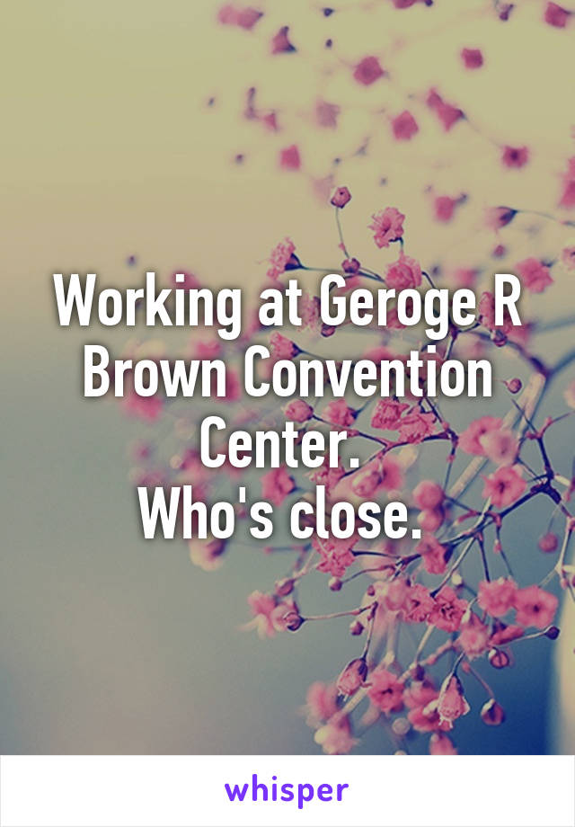 Working at Geroge R Brown Convention Center. 
Who's close. 