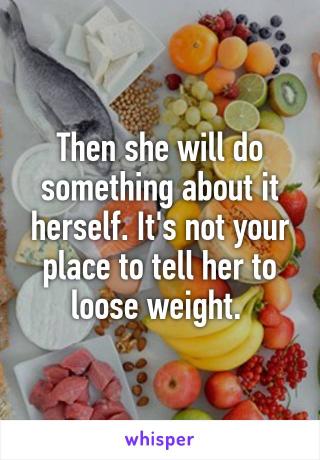 Then she will do something about it herself. It's not your place to tell her to loose weight. 