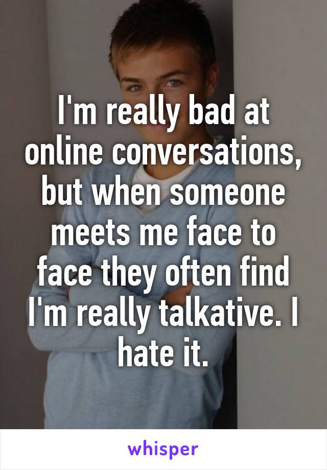 I'm really bad at online conversations, but when someone meets me face to face they often find I'm really talkative. I hate it.