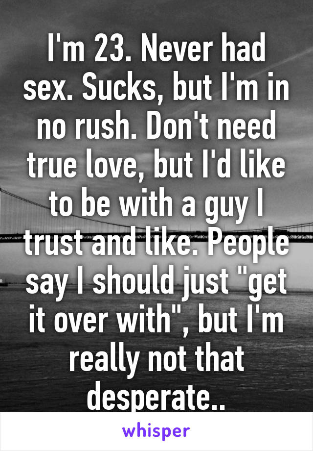I'm 23. Never had sex. Sucks, but I'm in no rush. Don't need true love, but I'd like to be with a guy I trust and like. People say I should just "get it over with", but I'm really not that desperate..