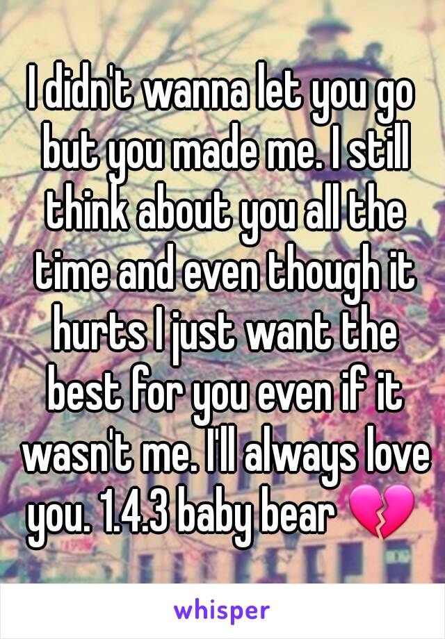 I didn't wanna let you go but you made me. I still think about you all the time and even though it hurts I just want the best for you even if it wasn't me. I'll always love you. 1.4.3 baby bear 💔 