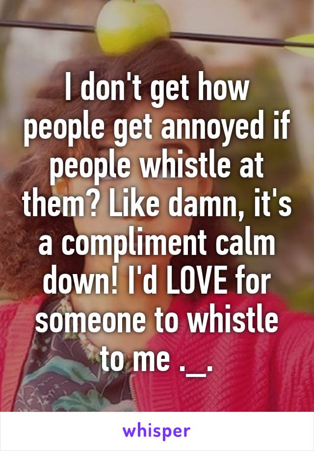 I don't get how people get annoyed if people whistle at them? Like damn, it's a compliment calm down! I'd LOVE for someone to whistle to me ._.