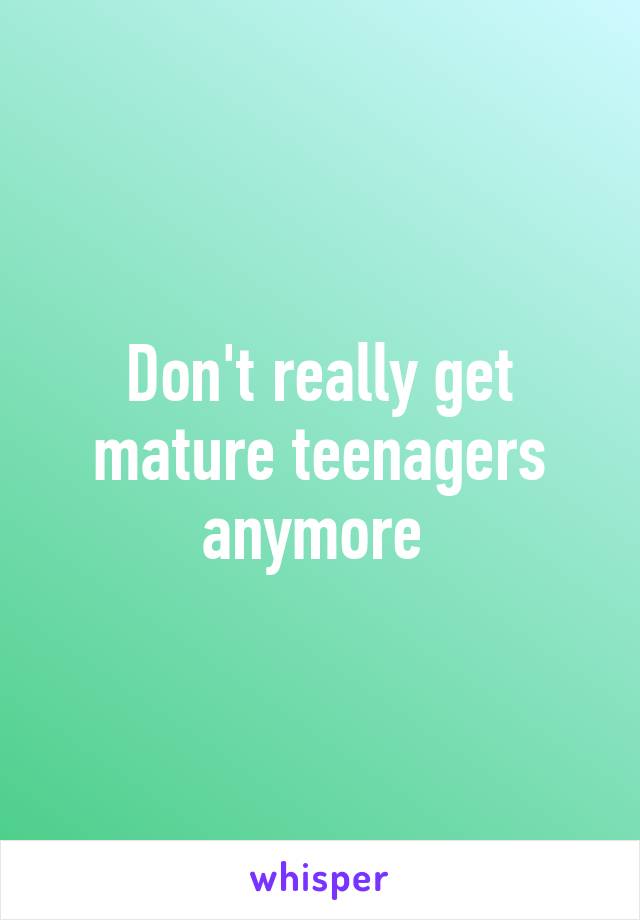 Don't really get mature teenagers anymore 