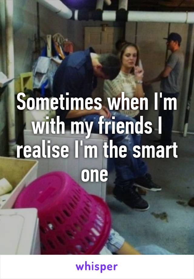 Sometimes when I'm with my friends I realise I'm the smart one 