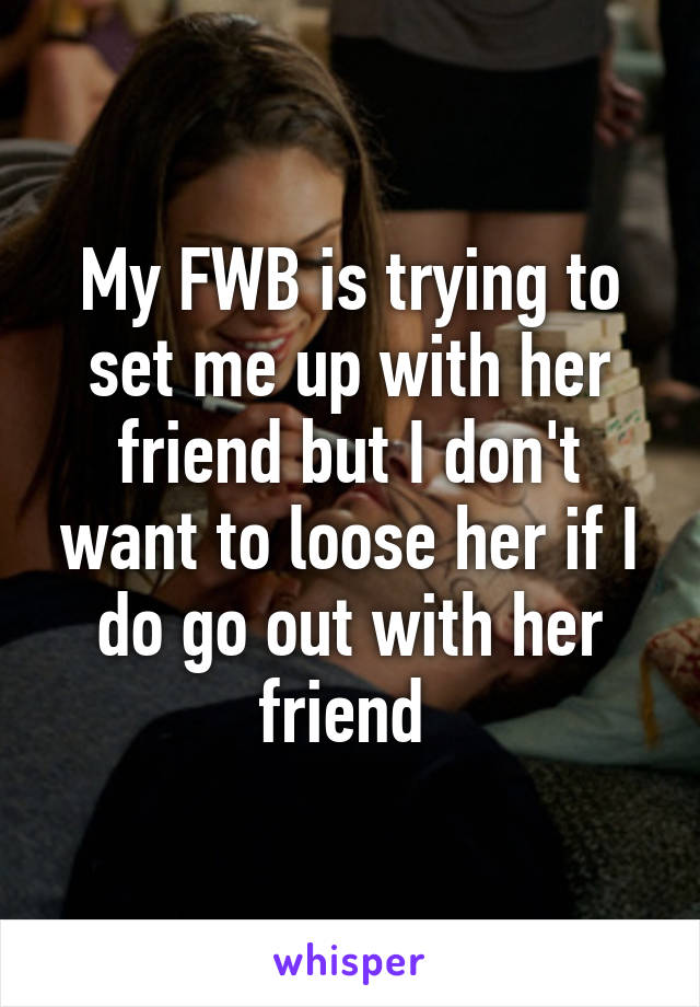 My FWB is trying to set me up with her friend but I don't want to loose her if I do go out with her friend 
