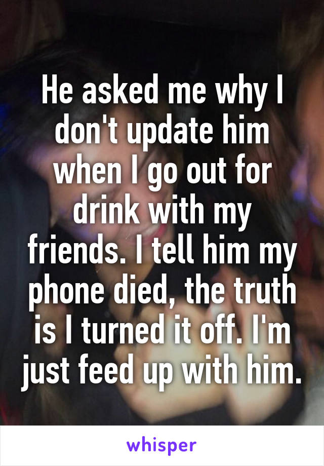 He asked me why I don't update him when I go out for drink with my friends. I tell him my phone died, the truth is I turned it off. I'm just feed up with him.