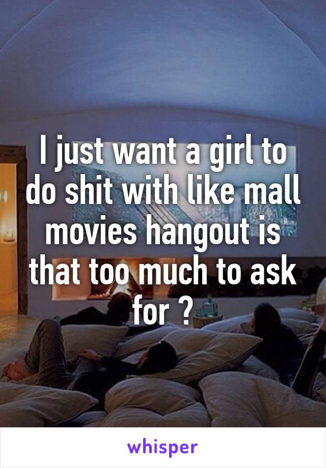 I just want a girl to do shit with like mall movies hangout is that too much to ask for ?