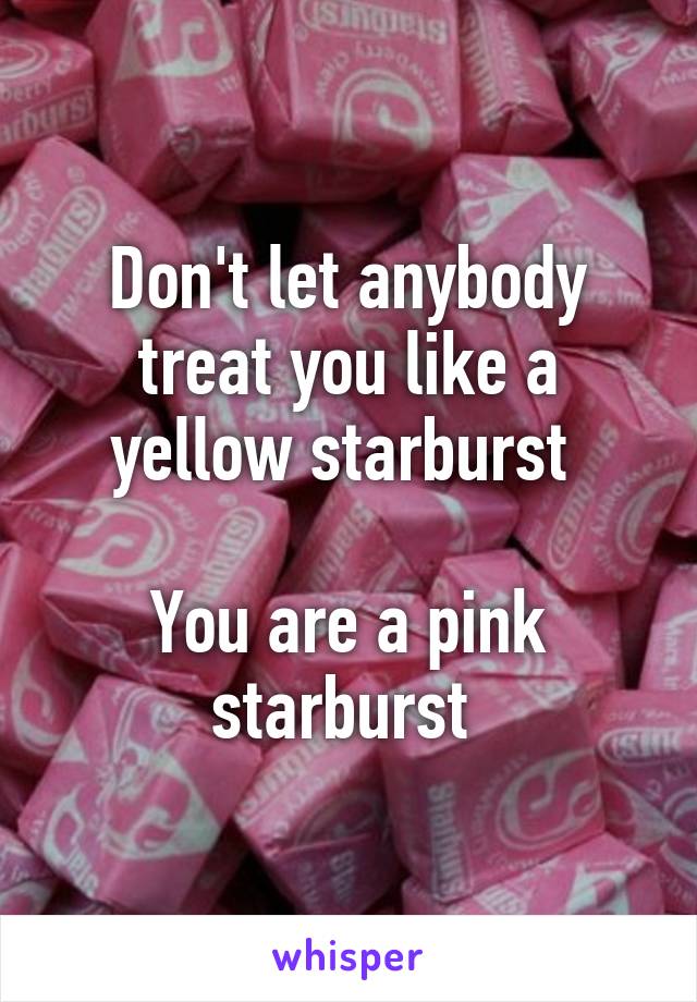 Don't let anybody treat you like a yellow starburst 

You are a pink starburst 