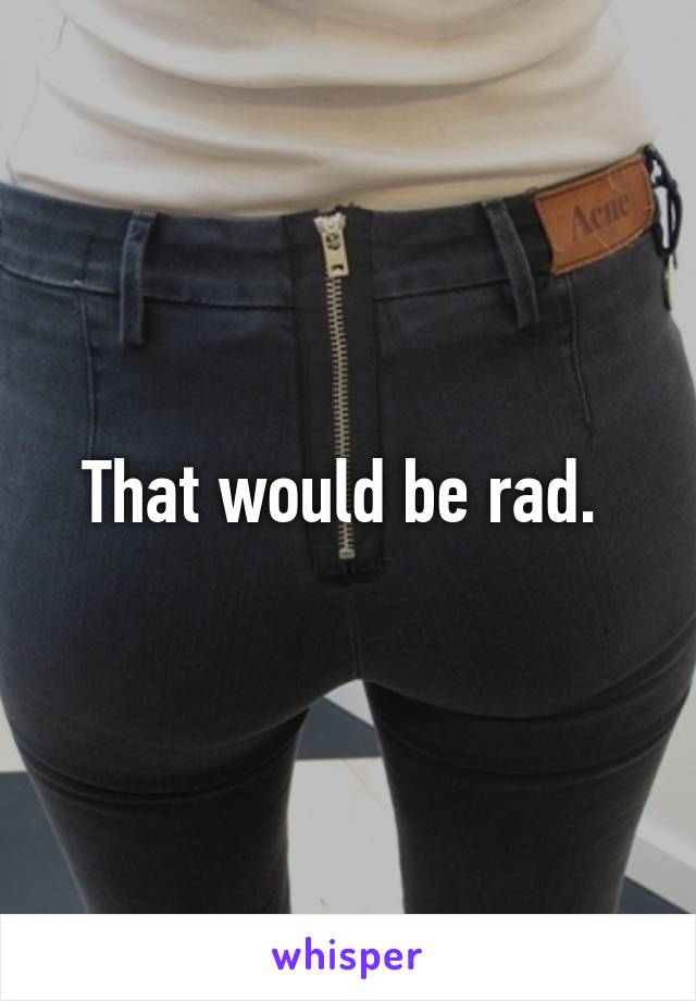 That would be rad. 