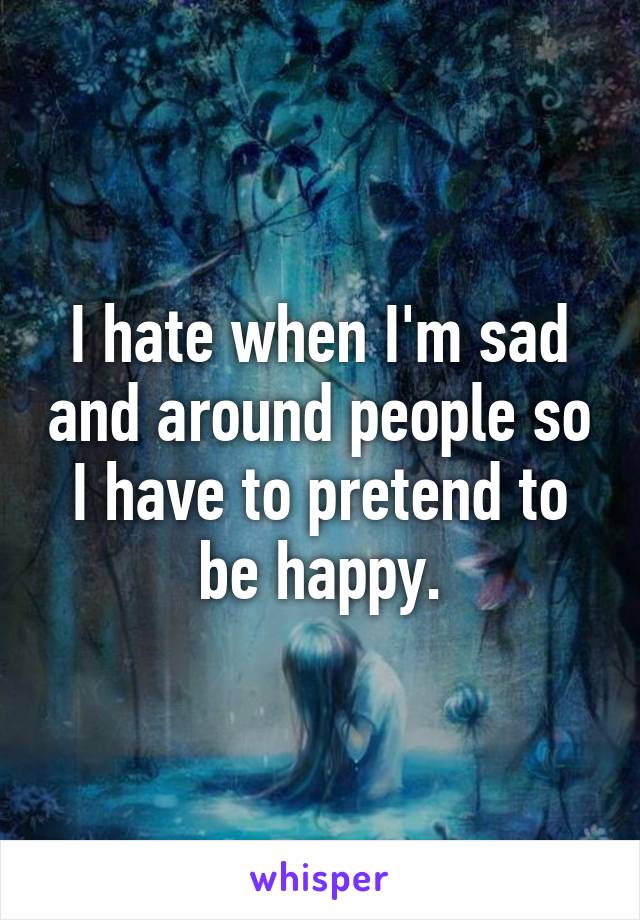 I hate when I'm sad and around people so I have to pretend to be happy.