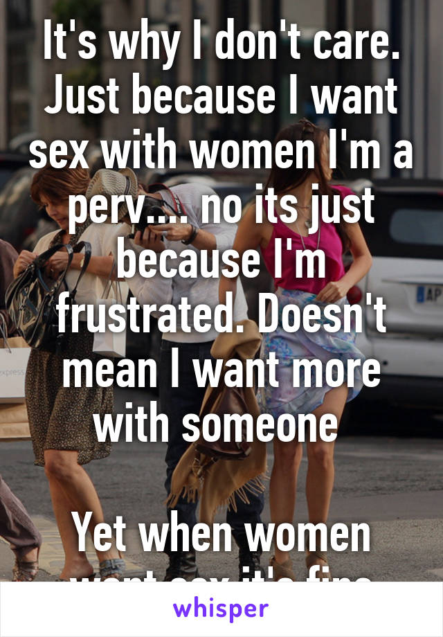 It's why I don't care. Just because I want sex with women I'm a perv.... no its just because I'm frustrated. Doesn't mean I want more with someone 

Yet when women want sex it's fine