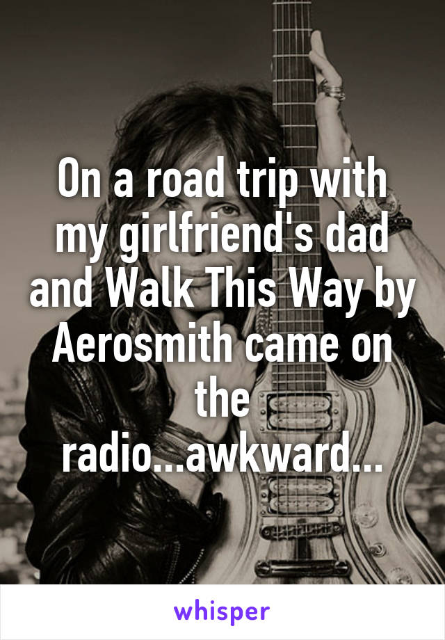 On a road trip with my girlfriend's dad and Walk This Way by Aerosmith came on the radio...awkward...