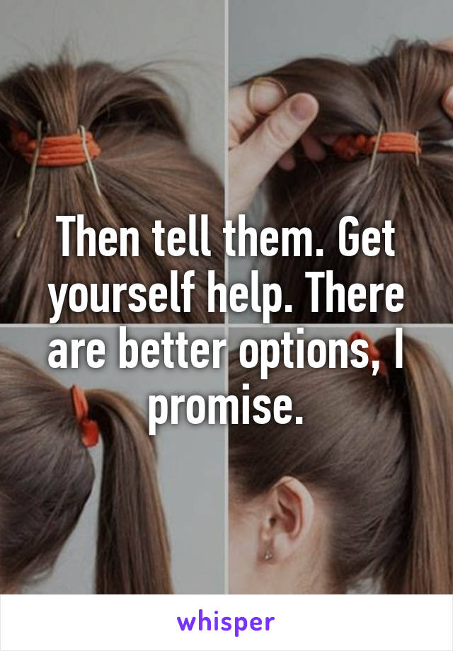 Then tell them. Get yourself help. There are better options, I promise.