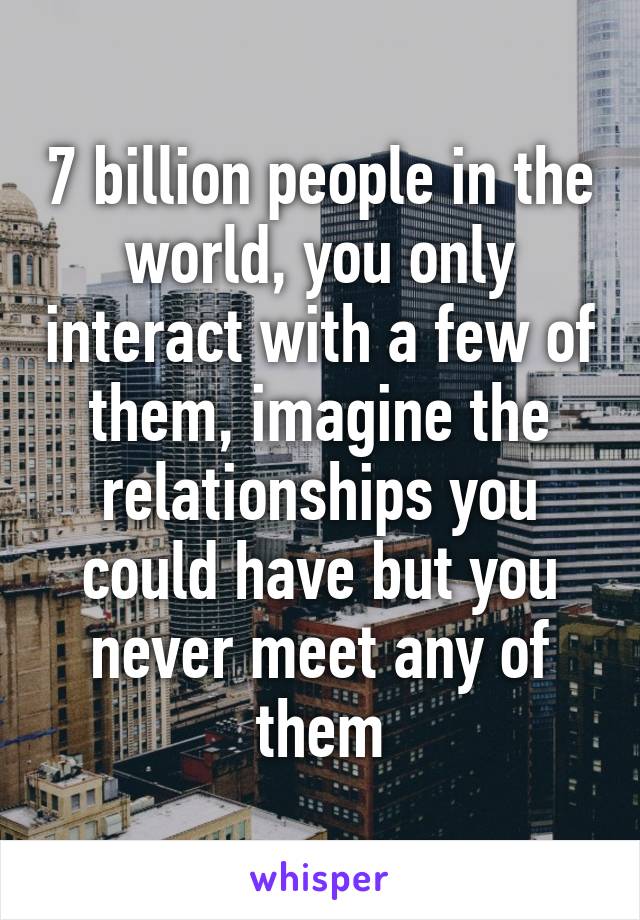 7 billion people in the world, you only interact with a few of them, imagine the relationships you could have but you never meet any of them
