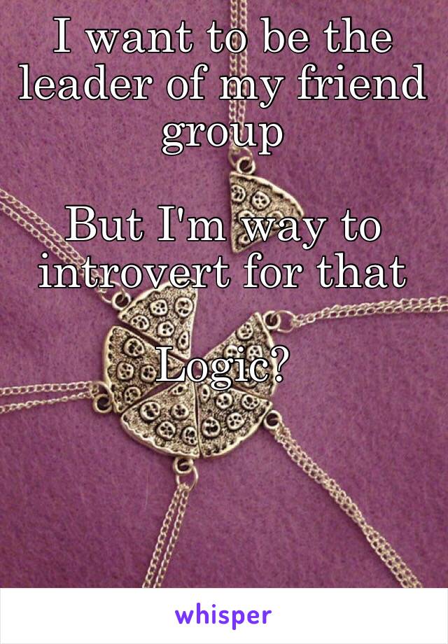 I want to be the leader of my friend group 

But I'm way to introvert for that

Logic?