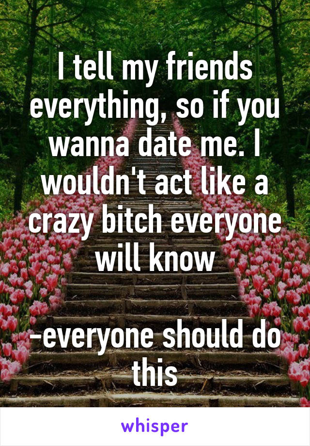 I tell my friends everything, so if you wanna date me. I wouldn't act like a crazy bitch everyone will know

-everyone should do this