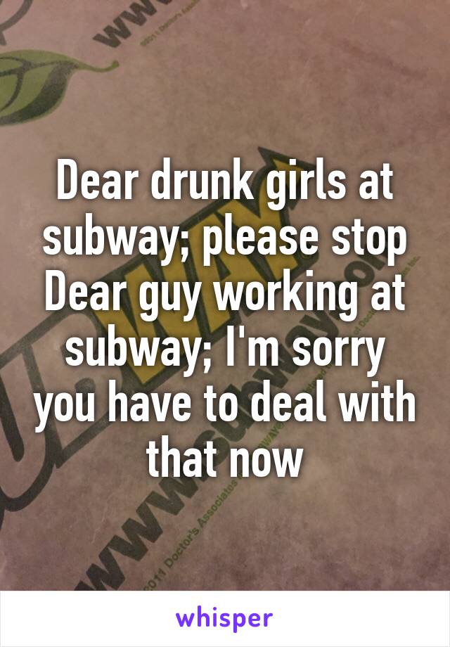 Dear drunk girls at subway; please stop
Dear guy working at subway; I'm sorry you have to deal with that now