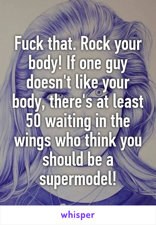Fuck that. Rock your body! If one guy doesn't like your body, there's at least 50 waiting in the wings who think you should be a supermodel!