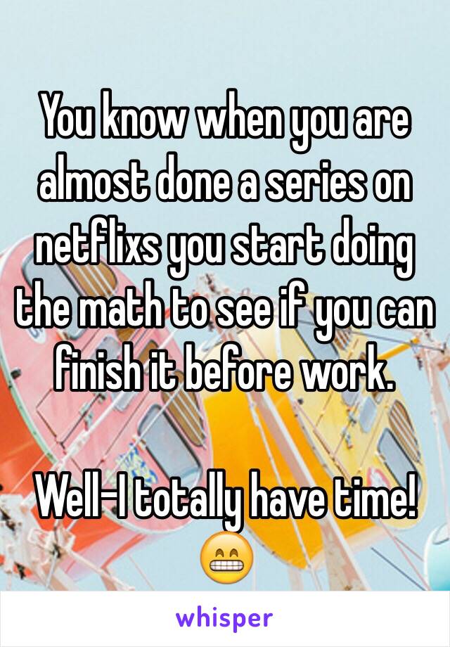You know when you are almost done a series on netflixs you start doing the math to see if you can finish it before work.

Well-I totally have time! 😁