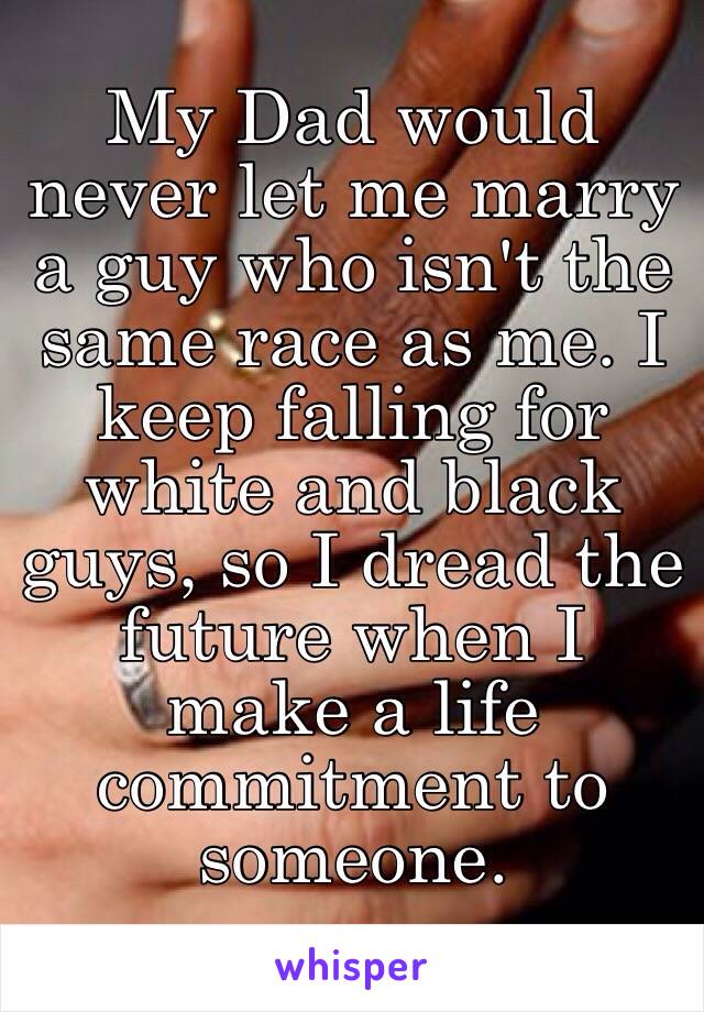 My Dad would never let me marry a guy who isn't the same race as me. I keep falling for white and black guys, so I dread the future when I make a life commitment to someone.