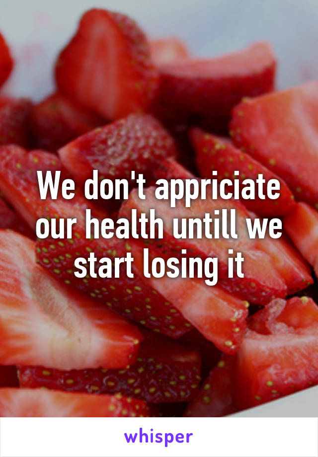 We don't appriciate our health untill we start losing it