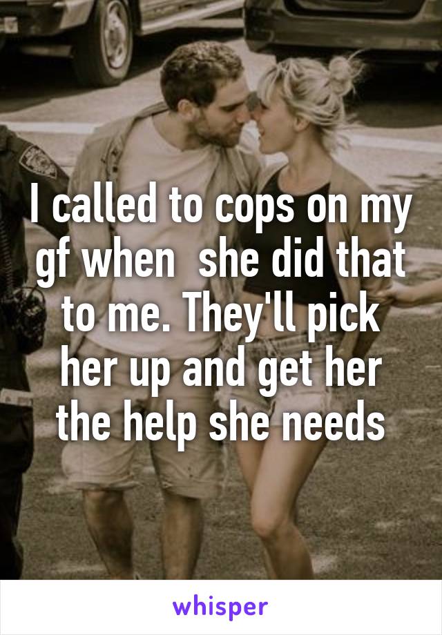 I called to cops on my gf when  she did that to me. They'll pick her up and get her the help she needs