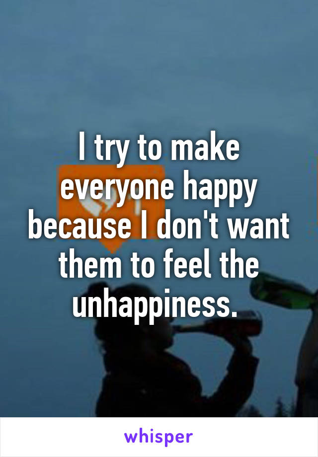 I try to make everyone happy because I don't want them to feel the unhappiness. 