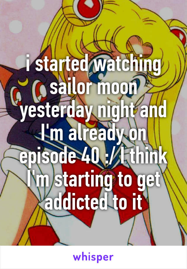 i started watching sailor moon yesterday night and I'm already on episode 40 :/ I think I'm starting to get addicted to it