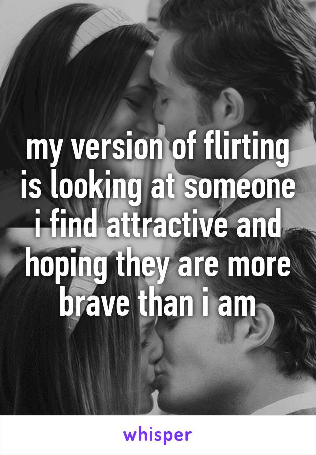 my version of flirting is looking at someone i find attractive and hoping they are more brave than i am