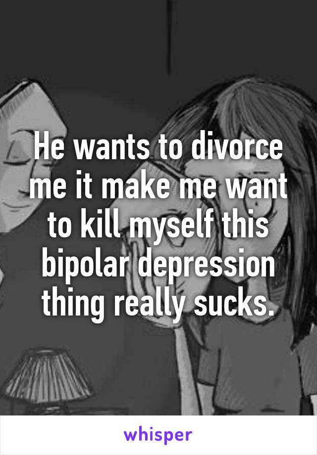 He wants to divorce me it make me want to kill myself this bipolar depression thing really sucks.